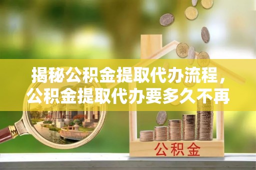 孝义揭秘公积金提取代办流程，公积金提取代办要多久不再迷茫