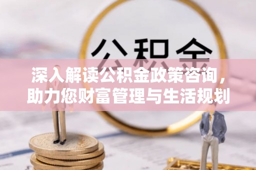 孝义深入解读公积金政策咨询，助力您财富管理与生活规划