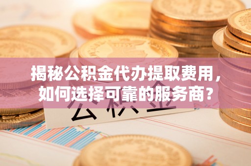 孝义揭秘公积金代办提取费用，如何选择可靠的服务商？