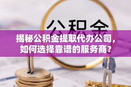 孝义揭秘公积金提取代办公司，如何选择靠谱的服务商？