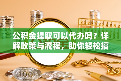 孝义公积金提取可以代办吗？详解政策与流程，助你轻松搞定！