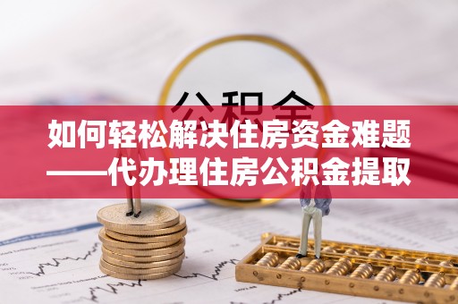 孝义如何轻松解决住房资金难题——代办理住房公积金提取服务详解
