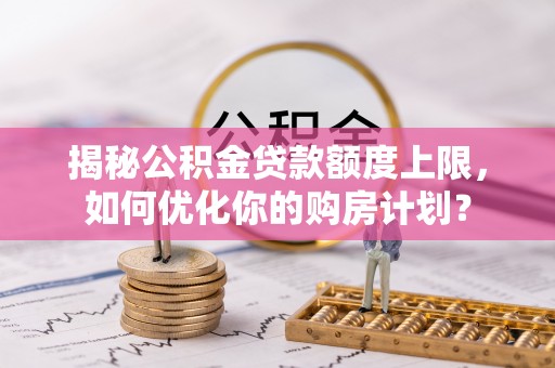 孝义揭秘公积金贷款额度上限，如何优化你的购房计划？