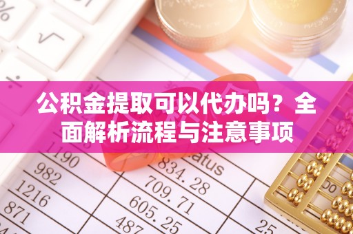 孝义公积金提取可以代办吗？全面解析流程与注意事项