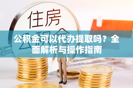 孝义公积金可以代办提取吗？全面解析与操作指南
