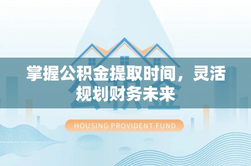 孝义掌握公积金提取时间，灵活规划财务未来