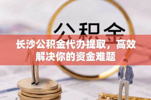 孝义长沙公积金代办提取，高效解决你的资金难题