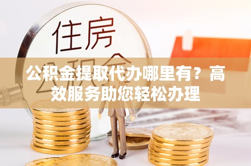 孝义公积金提取代办哪里有？高效服务助您轻松办理