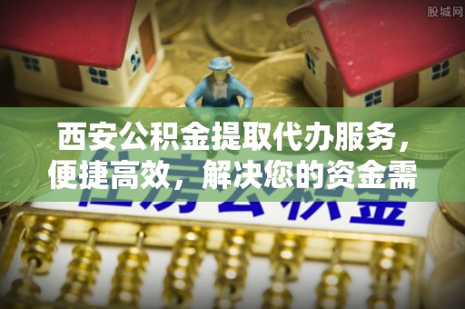 孝义西安公积金提取代办服务，便捷高效，解决您的资金需求