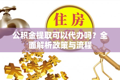 孝义公积金提取可以代办吗？全面解析政策与流程