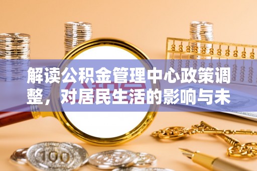孝义解读公积金管理中心政策调整，对居民生活的影响与未来展望