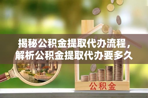 孝义揭秘公积金提取代办流程，解析公积金提取代办要多久的真相