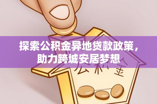 孝义探索公积金异地贷款政策，助力跨城安居梦想