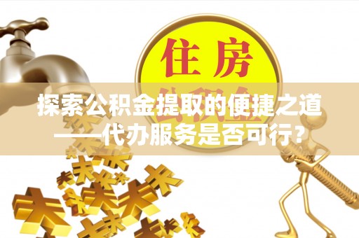 孝义探索公积金提取的便捷之道——代办服务是否可行？