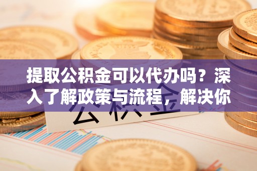 孝义提取公积金可以代办吗？深入了解政策与流程，解决你的疑问