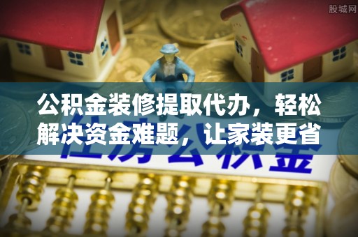 孝义公积金装修提取代办，轻松解决资金难题，让家装更省心